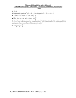 Ministerul Educaţiei, Cercetării şi Inovării 
Centrul Naţional pentru Curriculum şi Evaluare în Învăţământul Preuniversitar 
Soluţii 
1. −3 + 4i 
2. Se ajunge la ecuaţia ax2 + (a − 3) x − 3 = 0 , şi cum ( )2 Δ = a + 3 ≥ 0, ∀a∈∗ 
3. 2x = y; y2 − 6y + 8 = 0 ; y∈{2,4} ; x∈{1,2} 
4. ab∈{10,11,12,...,40} şi (a + b)#3⇒ 
10 
31 
p = 
5. M, N, P sunt mijloacele laturilor triunghiului, HM ⊥ BA si analoagele; HM mediatoarea[BA]si 
analoagele; H este centrul cercului circumscris +ABC 
6. 
π π= 
2 
2sin cos 
6 4 2 
BACALAUREAT 2009-MATEMATICĂ - Proba D, MT1, programa M1 
