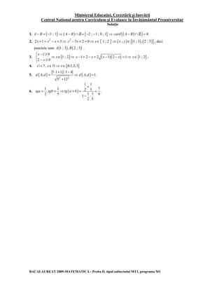 Ministerul Educaţiei, Cercetării şi Inovării 
Centrul Naţional pentru Curriculum şi Evaluare în Învăţământul Preuniversitar 
Soluţie 
1. A − B = (−3 ; 1]⇒ ( A − B)∩Z= {−2 ; −1 ; 0 ; 1}⇒ card (( A− B)∩Z) = 4 . 
2. 2x +1= x2 − x + 3⇒ x2 − 3x + 2 = 0⇒ x∈{ 1 ; 2 }⇒ (x ; y)∈{(1 ; 3),(2 ; 5)}, deci 
punctele sunt A(1 ; 3),B(2 ; 5) . 
 − ≥ 
 ⇒ ∈ ⇒  − ≥ 
x 
1 0 
3. [ 1 ; 2 
] 2 0 
x 
x 
x −1+ 2 − x + 2 (x −1)(2 − x) =1⇒ x∈{1 ; 2}. 
4. x! 7, x∈`⇒ x∈{0;1;2;3} 
( ) 5 ⋅ 1 + 12 ⋅ 1 − 
4 
5. ; 
= ⇒ 
2 2 
+ 
5 12 
d A d 
d ( A;d ) =1. 
+ 
1 1 2 5 7 , . 
2 5 1 1 9 1 
6. ( ) 
1 1 
= = ⇒ + = = 
− ⋅ 
2 5 
tga tgb tg a b 
BACALAUREAT 2009-MATEMATICĂ - Proba D, tipul subiectului MT1, programa M1 
