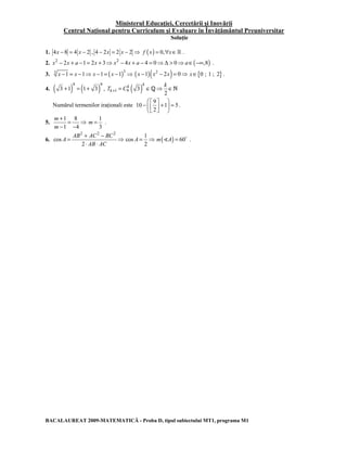 Ministerul Educaţiei, Cercetării şi Inovării 
Centrul Naţional pentru Curriculum şi Evaluare în Învăţământul Preuniversitar 
Soluţie 
1. 4x − 8 = 4 x − 2 , 4 − 2x = 2 x − 2 ⇒ f (x) = 0,∀x∈ . 
2. x2 − 2x + a −1= 2x + 3⇒ x2 − 4x + a − 4 = 0⇒Δ > 0⇒a∈(−∞,8) . 
3. 3 x −1 = x −1⇒ x −1= ( x −1 )3 ⇒ (x −1)(x2 − 2x) = 0⇒ x∈{0 ; 1 ; 2} . 
4.( ) 9 ( ) 9 
3 +1 = 1+ k 
3 , T + = C ( 3 
) 1 9 ∈Q⇒ ∈N 
2 
k k 
k 
Numărul termenilor iraţionali este 
 −  9 
      +  =    
10 1 5 
2 
. 
5. 
+ 1 = 8 
⇒ 
− 1 − 
4 
m 
m 
1 
3 
m = . 
6. 
2 2 2 
cos 
= AB + AC − BC 
⇒ 
2 
A 
⋅ ⋅ 
AB AC 
1 
cos 
A = ⇒ m()A) = 60D . 
2 
BACALAUREAT 2009-MATEMATICĂ - Proba D, tipul subiectului MT1, programa M1 
