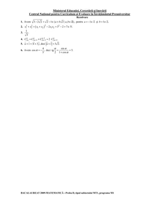 Ministerul Educaţiei, Cercetării şi Inovării 
Centrul Naţional pentru Curriculum şi Evaluare în Învăţământul Preuniversitar 
Rezolvare 
1. Avem 3 − 2 2 = 2 −1∈{a + b 2 | a,b∈Z}, pentru a = −1∈] şi b =1∈]. 
2. x1 2 + x2 2 = ( x1 + x2 )2 − 2x1x2 = 3 2 
− 2 = 7∈`. 
3. 
1 
. 
3 
C n C n C n C n − 
4. 1 
2 2 1 2 1 2 2 1. n n n n 
= − + − = ⋅ − 
G G G G G G 
5. u + v = 3i + 3 j, deci u + v = 3 2. 
6. Avem 
4 
α = − deci 
cos , 
5 
α sin 
α 
= = 
tg 3. 
2 1 cos 
α 
+ 
BACALAUREAT 2009-MATEMATICĂ - Proba D, tipul subiectului MT1, programa M1 
