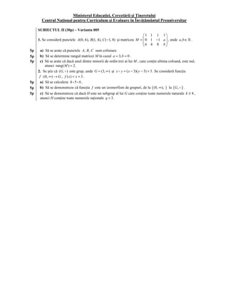 Ministerul Educaţiei, Cercetării şi Tineretului
       Centrul Naţional pentru Curriculum şi Evaluare în Învăţământul Preuniversitar

5    SUBIECTUL II (30p) – Varianta 005
                                                                             1 1 1 1
     1. Se consideră punctele A(0, 6), B(1, 4), C ( −1, 8) şi matricea M =  0 1 −1 a  , unde a, b ∈ .
                                                                             6 4 8 b
                                                                                           
5p     a) Să se arate că punctele A, B, C sunt coliniare.
5p     b) Să se determine rangul matricei M în cazul a = 3, b = 0 .
5p     c) Să se arate că dacă unul dintre minorii de ordin trei ai lui M , care conţin ultima coloană, este nul,
           atunci rang( M ) = 2.
     2. Se ştie că (G, ) este grup, unde G = (3, ∞) şi x y = ( x − 3)( y − 3) + 3 . Se consideră funcţia
      f : (0, ∞) → G , f ( x) = x + 3 .
5p     a) Să se calculeze 4 5 6 .
5p     b) Să se demonstreze că funcţia f este un izomorfism de grupuri, de la ( (0, ∞), ⋅) la ( G , ) .
5p    c) Să se demonstreze că dacă H este un subgrup al lui G care conţine toate numerele naturale k ≥ 4 ,
      atunci H conţine toate numerele raţionale q > 3 .
 