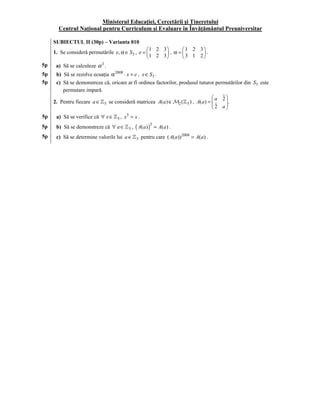 Ministerul Educaţiei, Cercetării şi Tineretului
       Centrul Naţional pentru Curriculum şi Evaluare în Învăţământul Preuniversitar

10   SUBIECTUL II (30p) – Varianta 010
                                                 1 2 3      1 2 3
     1. Se consideră permutările e, α ∈ S3 , e =         , α=
                                                  1 2 3
                                                        
                                                                    .
                                                              3 1 2
5p    a) Să se calculeze α 3 .
5p    b) Să se rezolve ecuaţia α 2008 ⋅ x = e , x ∈ S3 .
5p    c) Să se demonstreze că, oricare ar fi ordinea factorilor, produsul tuturor permutărilor din S3 este
         permutare impară.
                                                                                a 2
     2. Pentru fiecare a ∈ 5 se consideră matricea A(a ) ∈ M2 ( 5 ) , A( a) =   2 a .
                                                                                      
                                                                                     
5p    a) Să se verifice că ∀ x ∈    5,   x5 = x .
5p    b) Să se demonstreze că ∀ a ∈        5,   ( A(a) )5 = A(a) .
5p    c) Să se determine valorile lui a ∈       5   pentru care ( A(a )) 2008 = A(a) .
 