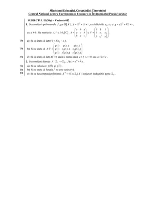 Ministerul Educaţiei, Cercetării şi Tineretului
       Centrul Naţional pentru Curriculum şi Evaluare în Învăţământul Preuniversitar

12    SUBIECTUL II (30p) – Varianta 012
     1. Se consideră polinoamele f , g ∈         [ X ],   f = X 2 + X + 1 , cu rădăcinile x1 , x2 şi g = aX 2 + bX + c ,
                                                            c b a          1 1           1
      cu a ≠ 0 . Fie matricele A, V ∈ M3 (          ) , A =  a c b  şi V = 1 x1
                                                                                           x2  .
                                                                                               
                                                            b a c          1 x 2
                                                                              1          x2 
                                                                                             2
                                                                                               
5p    a) Să se arate că det (V ) = 3( x2 − x1 ) .
                                  g (1) g ( x1 )      g ( x2 ) 
5p    b) Să se arate că A ⋅ V =  g (1) x1 g ( x1 ) x2 g ( x2 )  .
                                                                
                                  g (1) x 2 g ( x ) x 2 g ( x ) 
                                         1       1   2       2 
5p    c) Să se arate că det ( A) = 0 dacă şi numai dacă a + b + c = 0 sau a = b = c .
     2. Se consideră funcţia f :      5 → , f ( x) = x 4 + 4 x .
                                             5
                                                               ˆ
5p                          ˆ        ˆ
      a) Să se calculeze f (0) şi f (1) .
5p    b) Să se arate că funcţia f nu este surjectivă.
5p    c) Să se descompună polinomul X 4 + 4 X ∈ˆ
                                                             5[ X ]   în factori ireductibili peste   5.
 