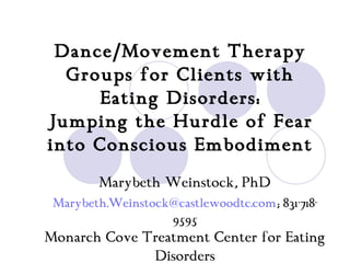 Dance/Movement Therapy
  Groups for Clients with
     Eating Disorders:
Jumping the Hurdle of Fear
into Conscious Embodiment
        Marybeth Weinstock, PhD
 Marybeth.Weinstock@castlewoodtc.com; 831-718-
                   9595
Monarch Cove Treatment Center for Eating
              Disorders
 