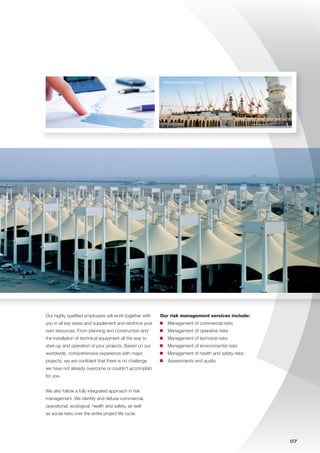 07
Our highly qualified employees will work together with
you in all key areas and supplement and reinforce your
own resources. From planning and construction and
the installation of technical equipment all the way to
start-up and operation of your projects. Based on our
worldwide, comprehensive experience with major
projects, we are confident that there is no challenge
we have not already overcome or couldn‘t accomplish
for you.
We also follow a fully integrated approach in risk
management. We identify and defuse commercial,
operational, ecological, health and safety, as well
as social risks over the entire project life cycle.
Our risk management services include:
	 Management of commercial risks
	 Management of operative risks
	 Management of technical risks
	 Management of environmental risks
	 Management of health and safety risks
	 Assessments and audits
Ground studies in Mecca
 