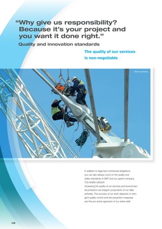 08
The quality of our services
is non-negotiable
In addition to legal and contractual obligations,
you can also always count on the quality and
safety standards of DMT and our parent company,
TÜV NORD GROUP.
Increasing the quality of our services and environmen-
tal protection are integral components of our daily
activities. The success of our work depends on strin-
gent quality control and risk prevention measures
and the pro-active approach of our entire staff.
Steel rope testing
“Why give us responsibility?
Because it’s your project and
you want it done right.”
	 Quality and innovation standards
 