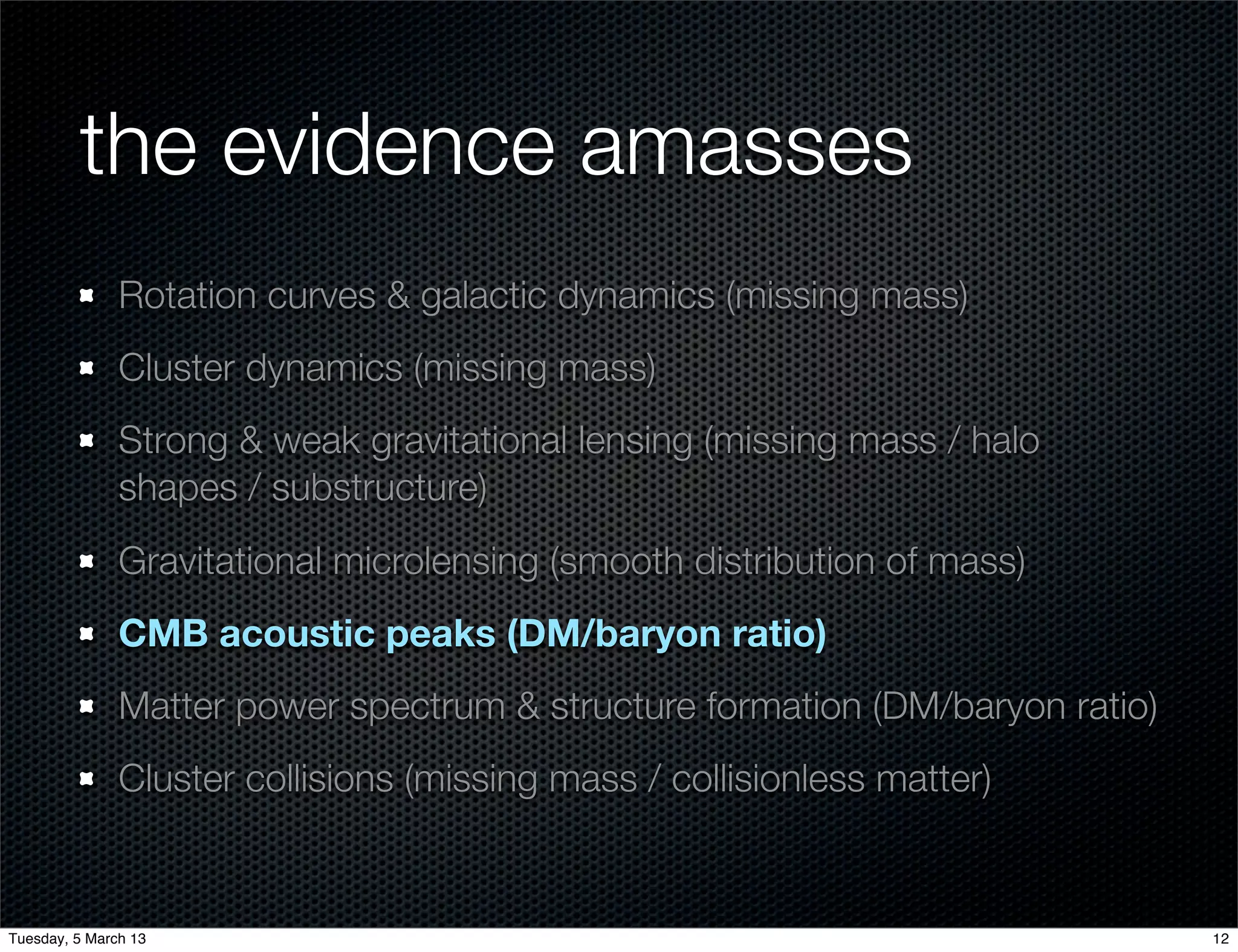 the evidence amasses
               Rotation curves & galactic dynamics (missing mass)
               Cluster dynamics (missing mass)
               Strong & weak gravitational lensing (missing mass / halo
               shapes / substructure)
               Gravitational microlensing (smooth distribution of mass)
               CMB acoustic peaks (DM/baryon ratio)
               Matter power spectrum & structure formation (DM/baryon ratio)
               Cluster collisions (missing mass / collisionless matter)


Tuesday, 5 March 13                                                            12
 