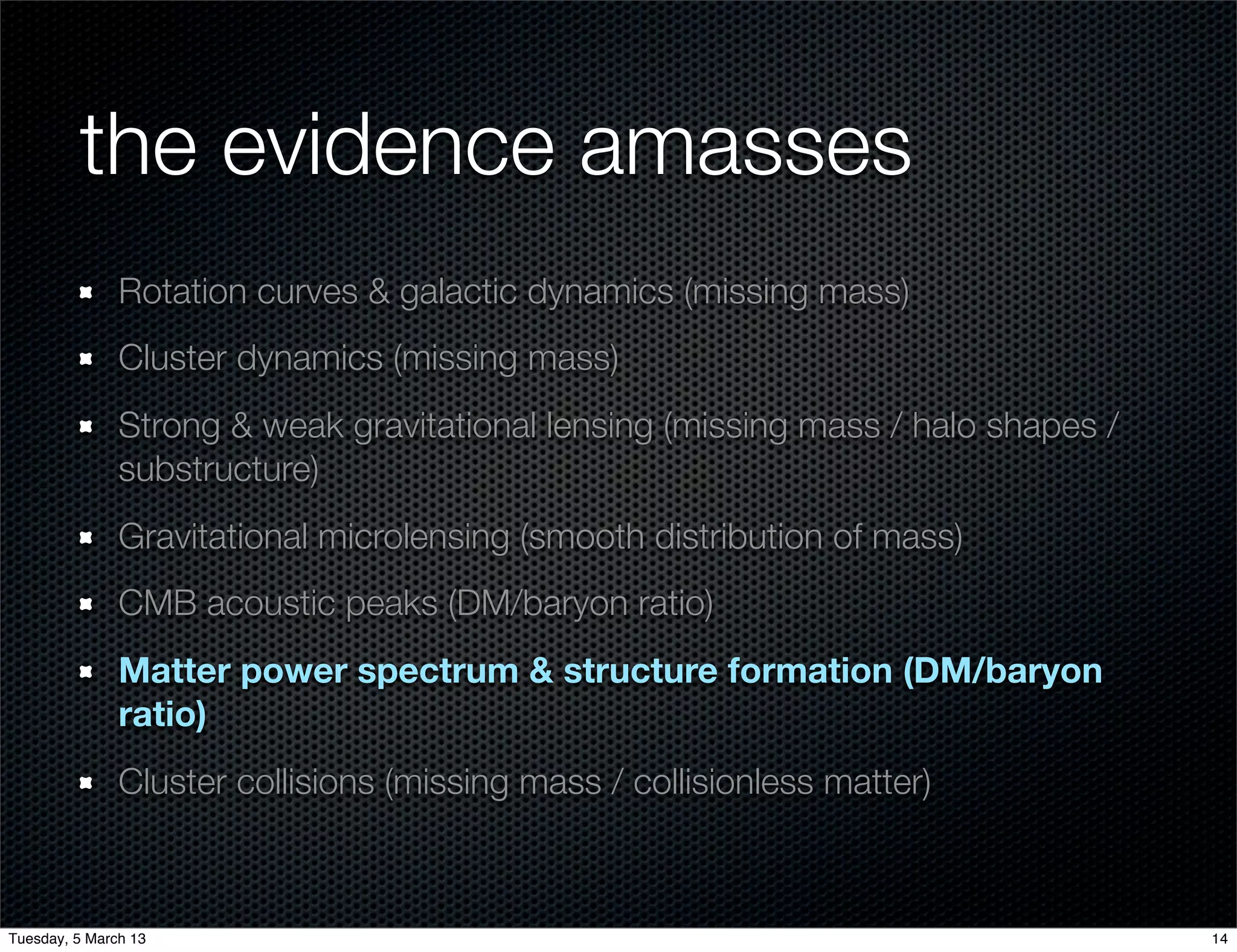 the evidence amasses
               Rotation curves & galactic dynamics (missing mass)
               Cluster dynamics (missing mass)
               Strong & weak gravitational lensing (missing mass / halo shapes /
               substructure)
               Gravitational microlensing (smooth distribution of mass)
               CMB acoustic peaks (DM/baryon ratio)
               Matter power spectrum & structure formation (DM/baryon
               ratio)
               Cluster collisions (missing mass / collisionless matter)



Tuesday, 5 March 13                                                                14
 