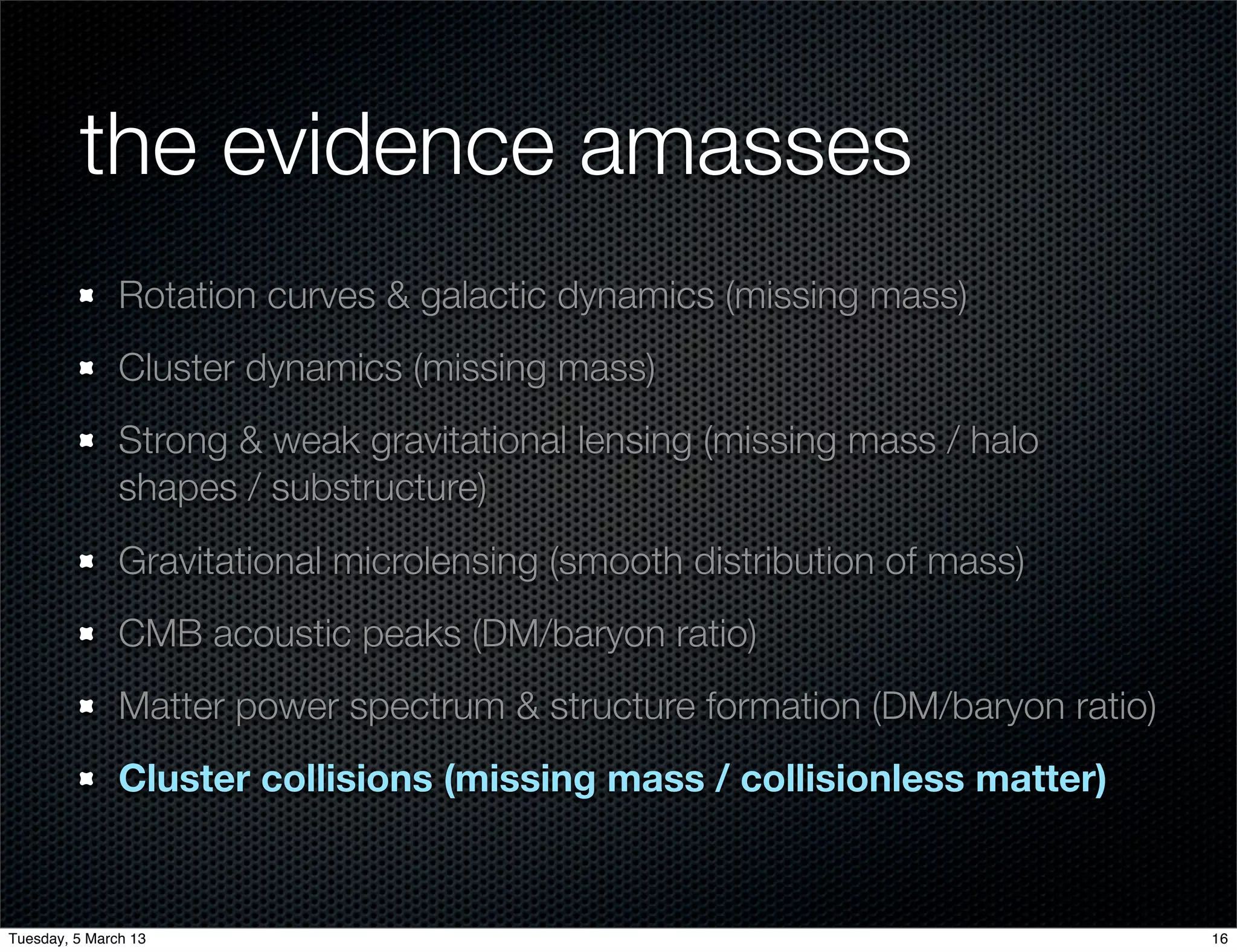 the evidence amasses
               Rotation curves & galactic dynamics (missing mass)
               Cluster dynamics (missing mass)
               Strong & weak gravitational lensing (missing mass / halo
               shapes / substructure)
               Gravitational microlensing (smooth distribution of mass)
               CMB acoustic peaks (DM/baryon ratio)
               Matter power spectrum & structure formation (DM/baryon ratio)
               Cluster collisions (missing mass / collisionless matter)


Tuesday, 5 March 13                                                            16
 