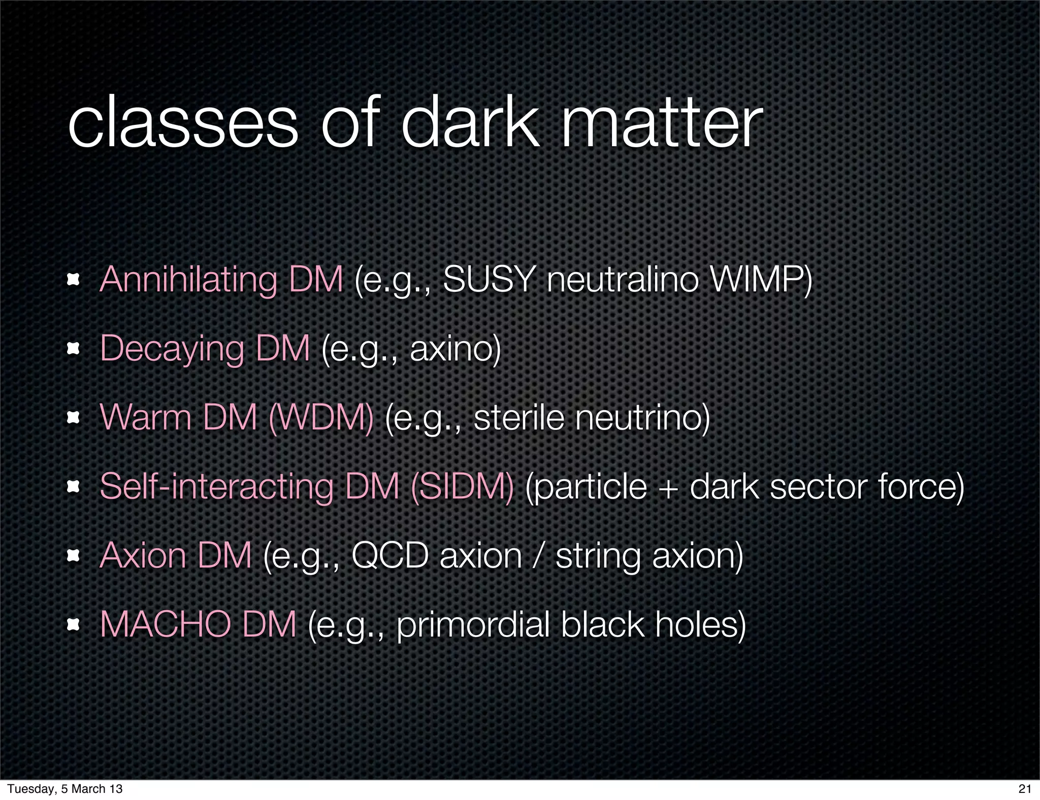classes of dark matter
               Annihilating DM (e.g., SUSY neutralino WIMP)
               Decaying DM (e.g., axino)
               Warm DM (WDM) (e.g., sterile neutrino)
               Self-interacting DM (SIDM) (particle + dark sector force)
               Axion DM (e.g., QCD axion / string axion)
               MACHO DM (e.g., primordial black holes)



Tuesday, 5 March 13                                                        21
 