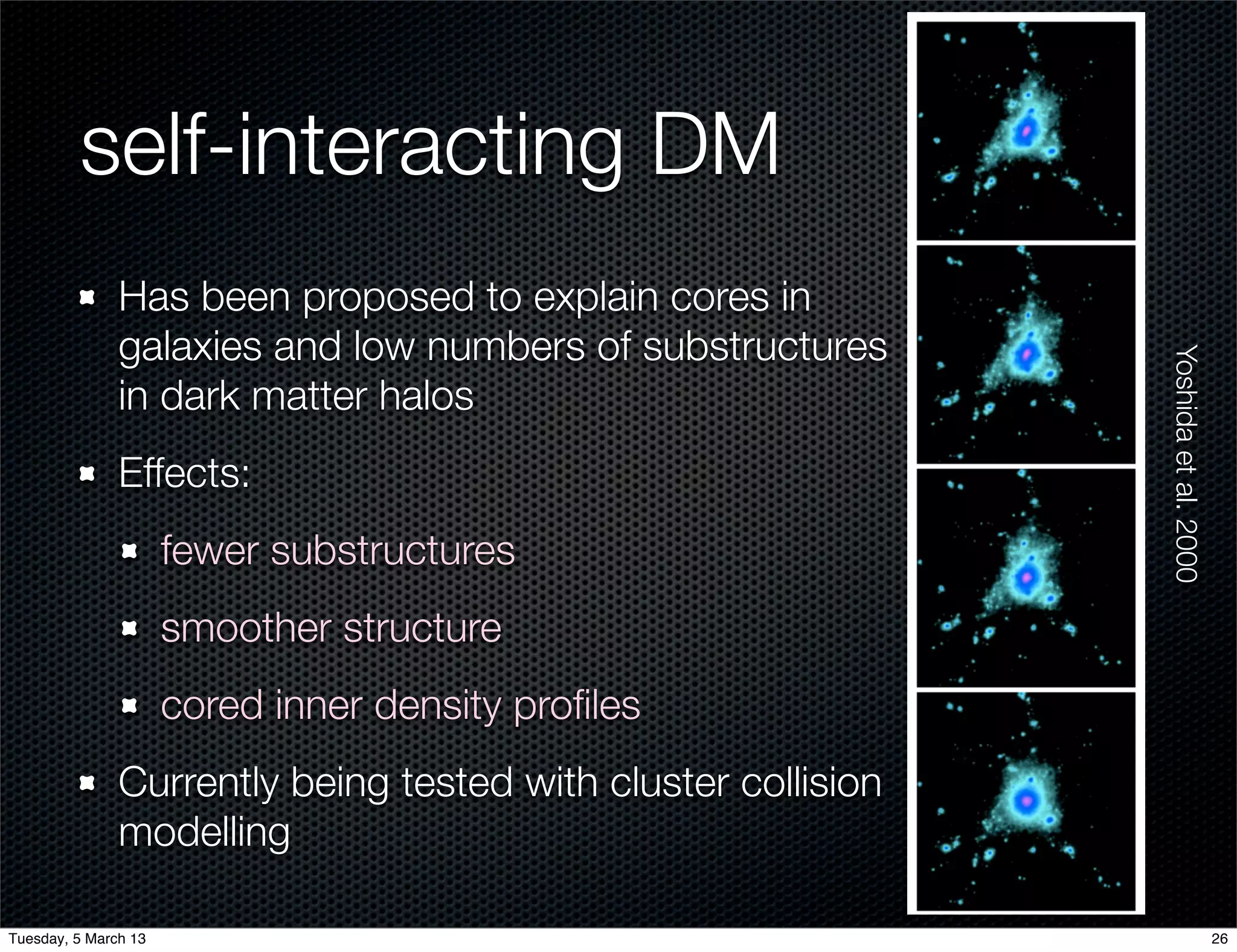 self-interacting DM
               Has been proposed to explain cores in
               galaxies and low numbers of substructures




                                                               Yoshida et al. 2000
               in dark matter halos
               Effects:
                      fewer substructures
                      smoother structure
                      cored inner density proﬁles
               Currently being tested with cluster collision
               modelling

Tuesday, 5 March 13                                                                  26
 