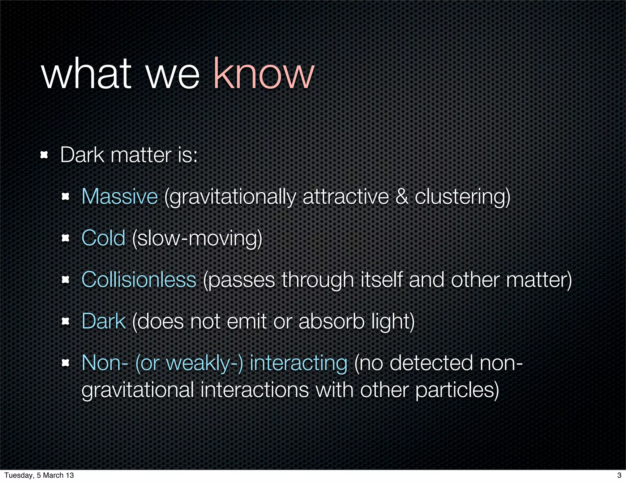 what we know
               Dark matter is:
                      Massive (gravitationally attractive & clustering)
                      Cold (slow-moving)
                      Collisionless (passes through itself and other matter)
                      Dark (does not emit or absorb light)
                      Non- (or weakly-) interacting (no detected non-
                      gravitational interactions with other particles)


Tuesday, 5 March 13                                                            3
 