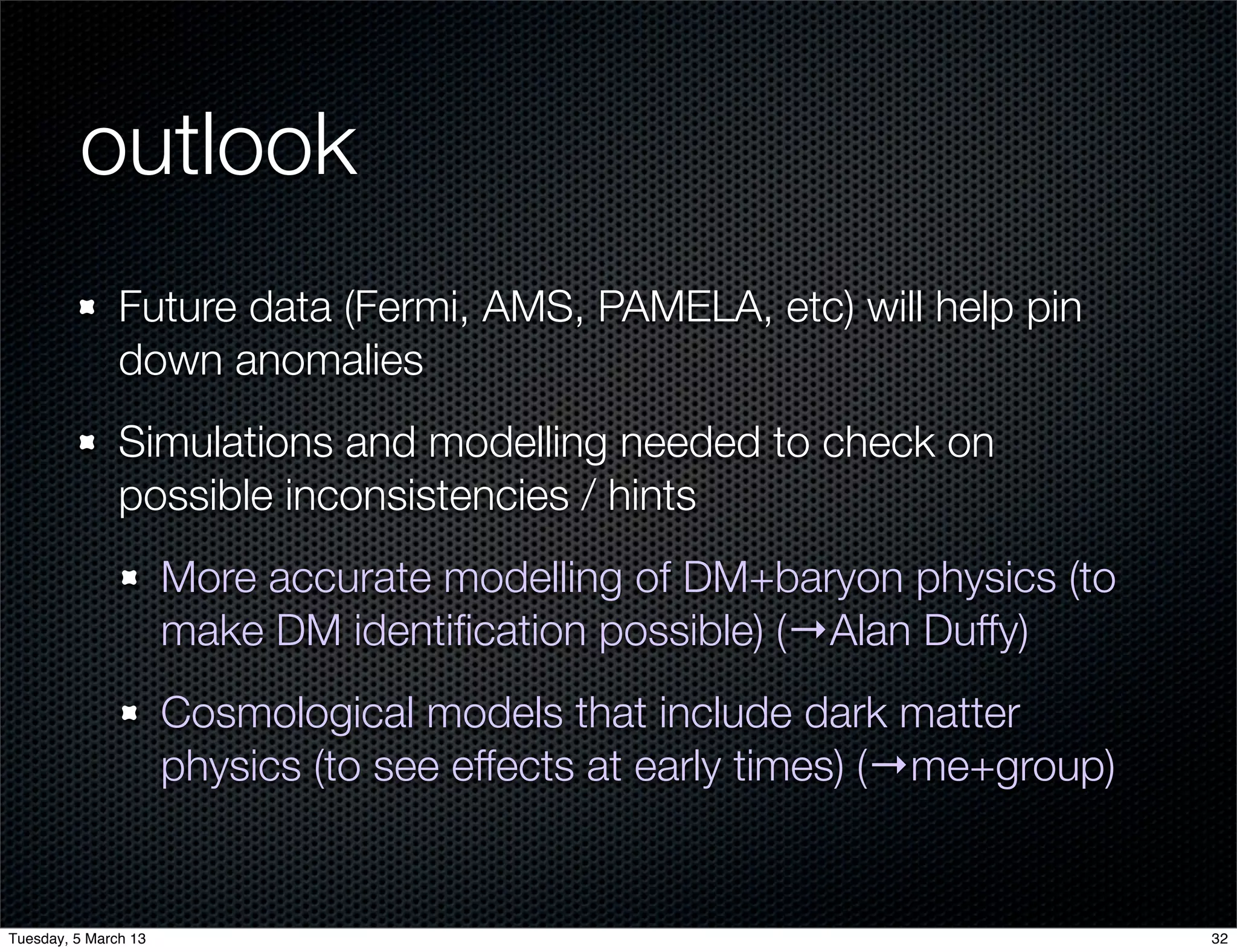 outlook
               Future data (Fermi, AMS, PAMELA, etc) will help pin
               down anomalies
               Simulations and modelling needed to check on
               possible inconsistencies / hints
                      More accurate modelling of DM+baryon physics (to
                      make DM identiﬁcation possible) (→Alan Duffy)
                      Cosmological models that include dark matter
                      physics (to see effects at early times) (→me+group)


Tuesday, 5 March 13                                                         32
 