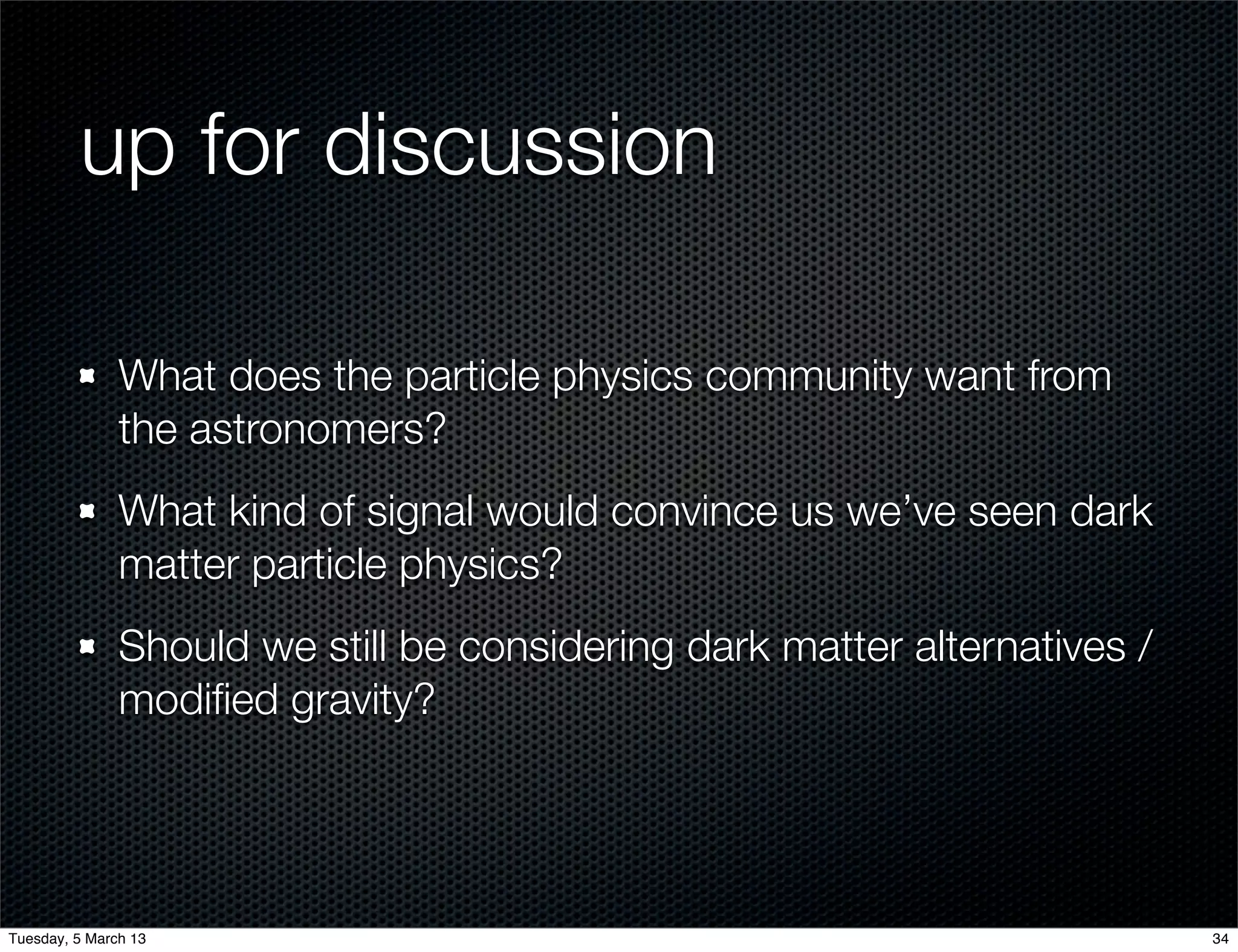 up for discussion

               What does the particle physics community want from
               the astronomers?
               What kind of signal would convince us we’ve seen dark
               matter particle physics?
               Should we still be considering dark matter alternatives /
               modiﬁed gravity?




Tuesday, 5 March 13                                                        34
 