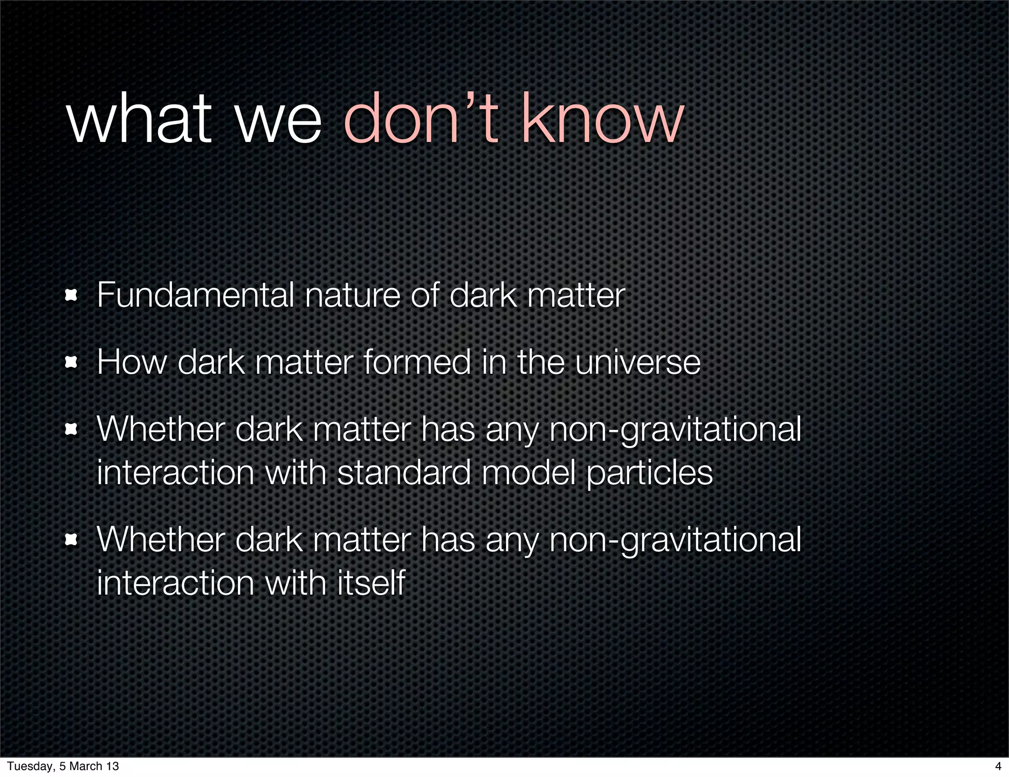 what we don’t know

               Fundamental nature of dark matter
               How dark matter formed in the universe
               Whether dark matter has any non-gravitational
               interaction with standard model particles
               Whether dark matter has any non-gravitational
               interaction with itself



Tuesday, 5 March 13                                            4
 