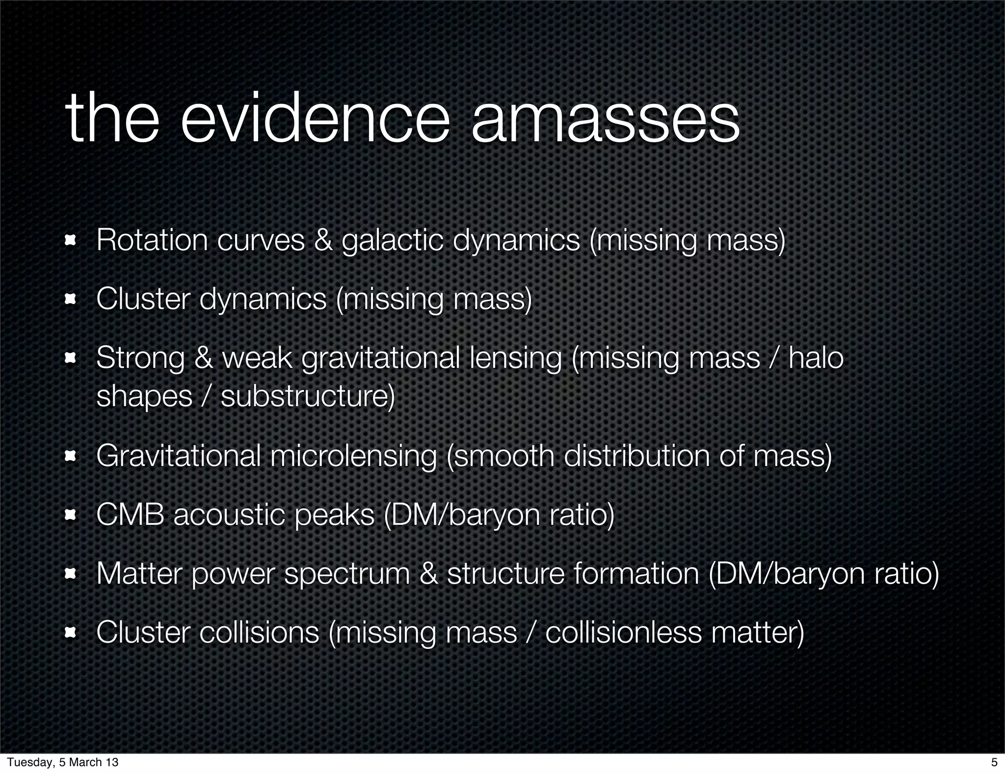 the evidence amasses
               Rotation curves & galactic dynamics (missing mass)
               Cluster dynamics (missing mass)
               Strong & weak gravitational lensing (missing mass / halo
               shapes / substructure)
               Gravitational microlensing (smooth distribution of mass)
               CMB acoustic peaks (DM/baryon ratio)
               Matter power spectrum & structure formation (DM/baryon ratio)
               Cluster collisions (missing mass / collisionless matter)


Tuesday, 5 March 13                                                            5
 