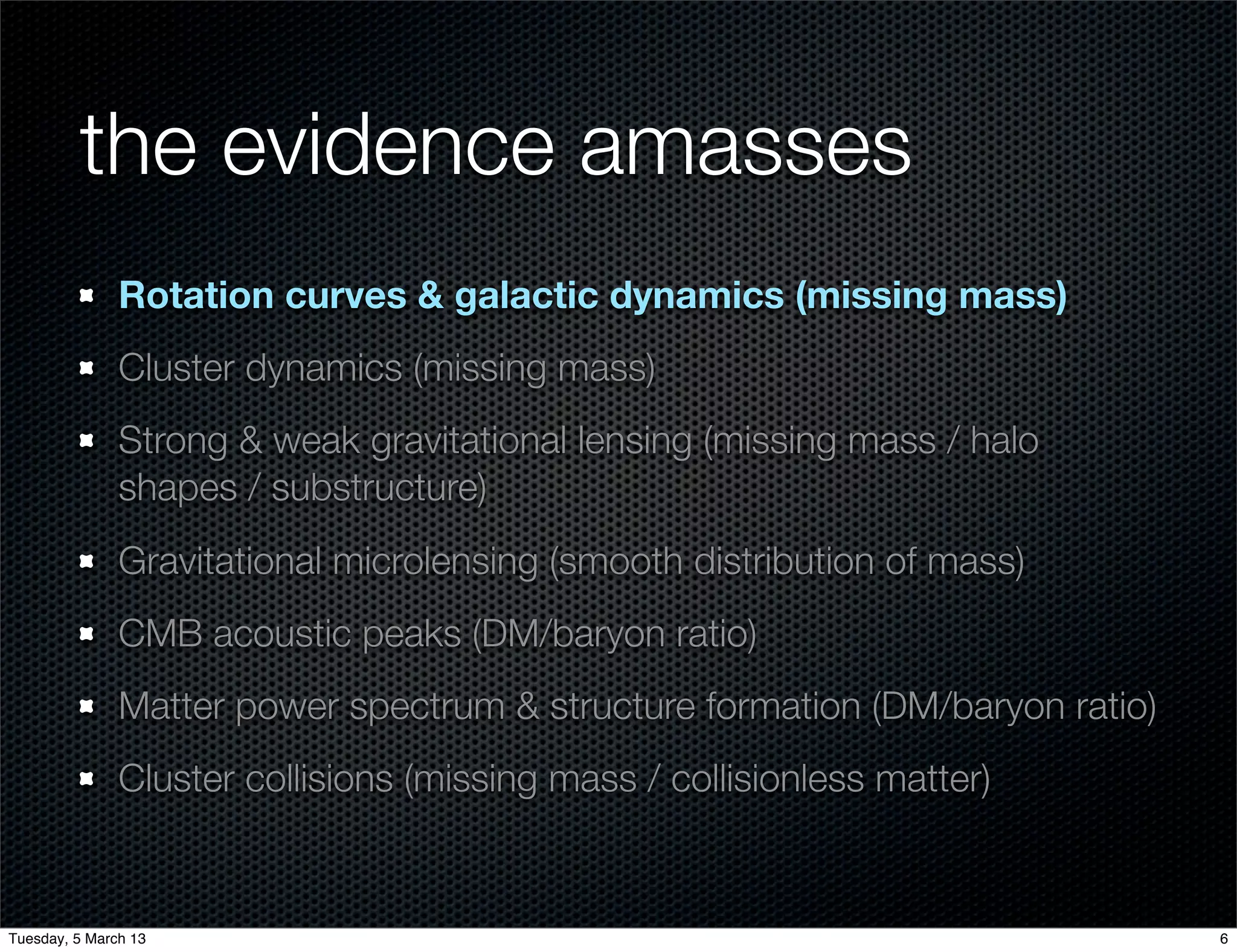 the evidence amasses
               Rotation curves & galactic dynamics (missing mass)
               Cluster dynamics (missing mass)
               Strong & weak gravitational lensing (missing mass / halo
               shapes / substructure)
               Gravitational microlensing (smooth distribution of mass)
               CMB acoustic peaks (DM/baryon ratio)
               Matter power spectrum & structure formation (DM/baryon ratio)
               Cluster collisions (missing mass / collisionless matter)


Tuesday, 5 March 13                                                            6
 