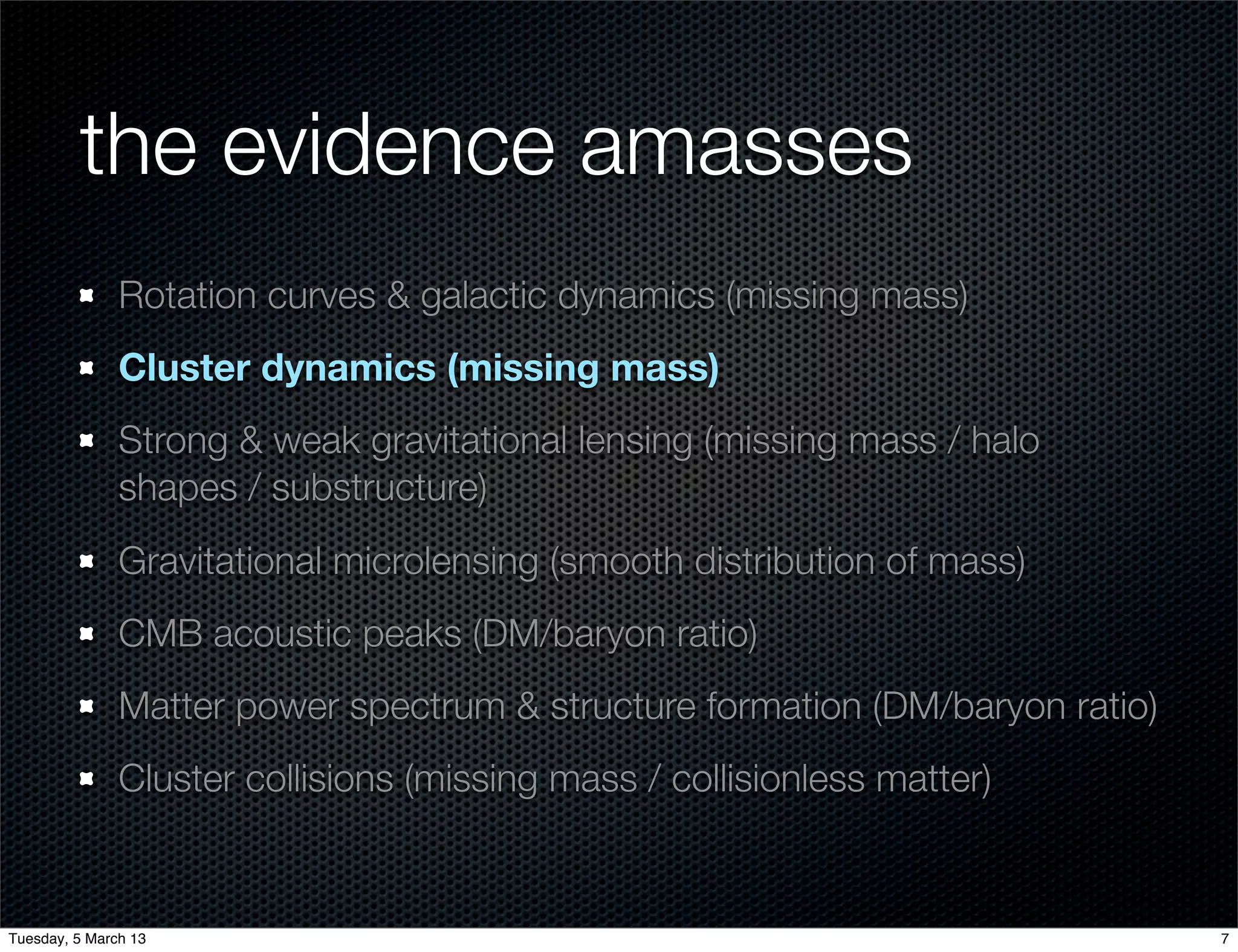 the evidence amasses
               Rotation curves & galactic dynamics (missing mass)
               Cluster dynamics (missing mass)
               Strong & weak gravitational lensing (missing mass / halo
               shapes / substructure)
               Gravitational microlensing (smooth distribution of mass)
               CMB acoustic peaks (DM/baryon ratio)
               Matter power spectrum & structure formation (DM/baryon ratio)
               Cluster collisions (missing mass / collisionless matter)


Tuesday, 5 March 13                                                            7
 