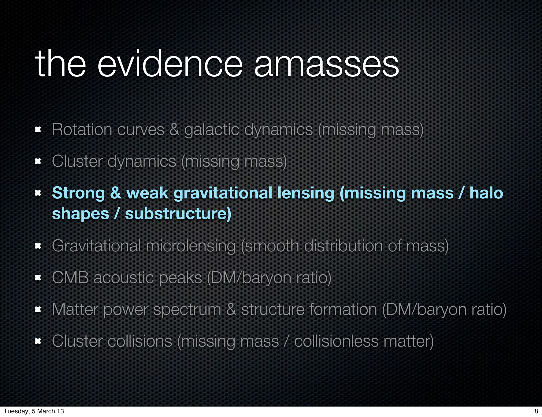 the evidence amasses
               Rotation curves & galactic dynamics (missing mass)
               Cluster dynamics (missing mass)
               Strong & weak gravitational lensing (missing mass / halo
               shapes / substructure)
               Gravitational microlensing (smooth distribution of mass)
               CMB acoustic peaks (DM/baryon ratio)
               Matter power spectrum & structure formation (DM/baryon ratio)
               Cluster collisions (missing mass / collisionless matter)


Tuesday, 5 March 13                                                            8
 