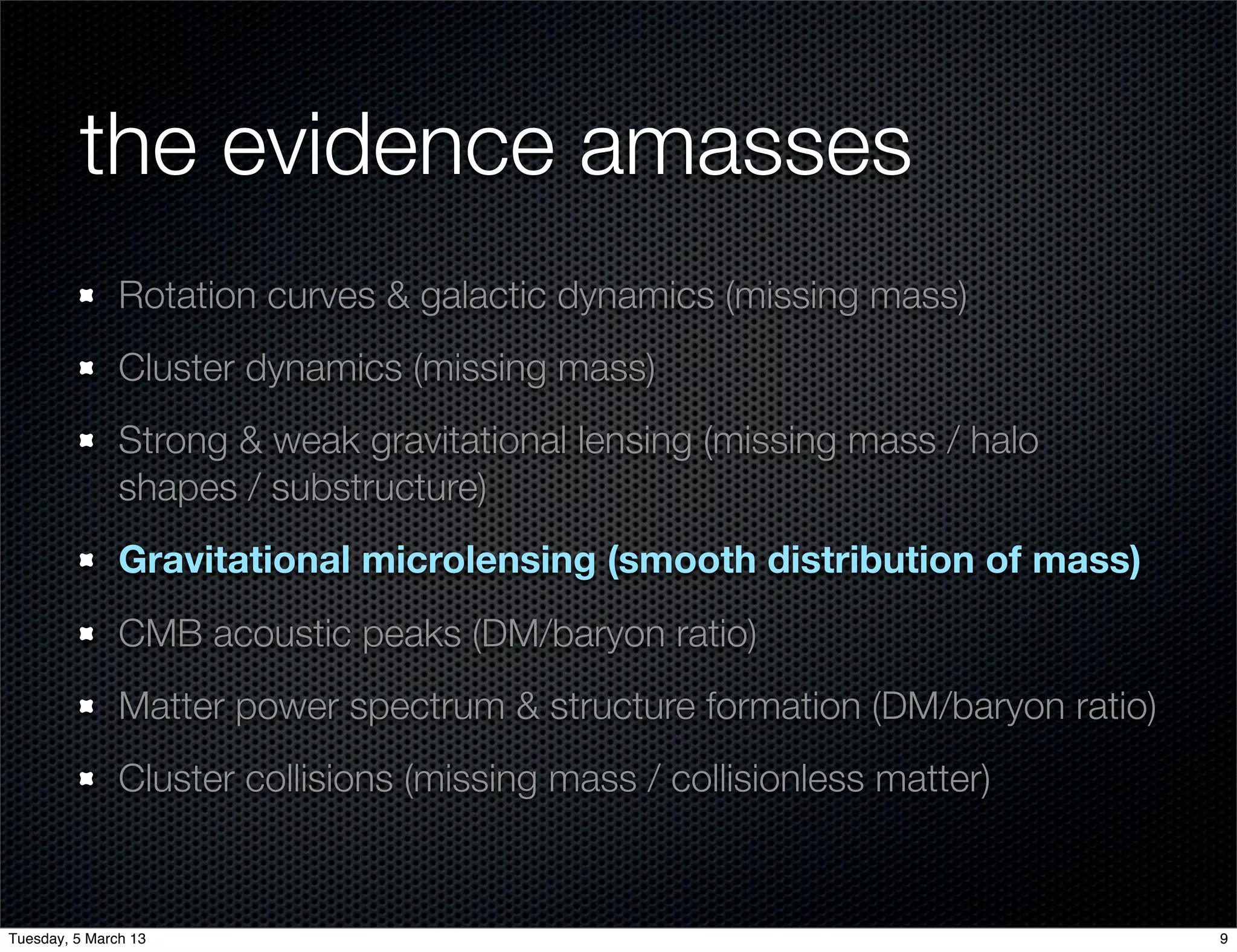 the evidence amasses
               Rotation curves & galactic dynamics (missing mass)
               Cluster dynamics (missing mass)
               Strong & weak gravitational lensing (missing mass / halo
               shapes / substructure)
               Gravitational microlensing (smooth distribution of mass)
               CMB acoustic peaks (DM/baryon ratio)
               Matter power spectrum & structure formation (DM/baryon ratio)
               Cluster collisions (missing mass / collisionless matter)


Tuesday, 5 March 13                                                            9
 