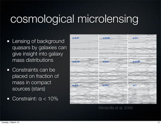 cosmological microlensing
                                      1454                                                              MEDIAVILLA ET AL.                                                                   Vol. 706


                                             α=0.01                                                α=0.05                                                α=0.1
           Lensing of background
           quasars by galaxies can
           give insight into galaxy
           mass distributions                α=0.15                                                α=0.2                                                 α=0.25



           Constraints can be
           placed on fraction of
           mass in compact                   α=0.3                                                 α=0.5                                                 α=1

           sources (stars)
           Constraint: α < 10%
                                      Figure 2. Example of magniﬁcation maps for the case κ = γ = 0.45. From top to bottom and from left to right, maps correspond to α = 0.01, 0.05, 0.10, 0.15, 0.20,
                                      0.25, 0.30, 0.50, 1.00.
                                                                                            Mediavilla et al. 2009
                                      2. OBSERVED MICROLENSING MAGNIFICATIONS AND                                            For some of the image pairs (∼30% of the sample) there
                                                   MACRO-LENS MODELS                                                      are mid-IR ﬂux ratios available. Except for one system, SDSS
                                                                                                                          J1004+4112 (where image C is probably affected by extinction,
                                         We collected the data, ∆m (see Equation (4)), examining all                               ´
                                                                                                                          G´ mez-Alvarez et al. 2006), they are in very good agreement
                                                                                                                            o
                                      the optical spectroscopy5 found in the literature (see Table 1). In                 with the emission-line ﬂux ratios (see Table 2). The average
                                      most cases, the microlensing magniﬁcation or the scaling of the                     difference between mid-IR and emission line ﬂux ratios is only
Tuesday, 5 March 13                   emission line ratio with respect to the continuum ratio are di-                                                                                  11
 