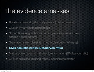 the evidence amasses
               Rotation curves & galactic dynamics (missing mass)
               Cluster dynamics (missing mass)
               Strong & weak gravitational lensing (missing mass / halo
               shapes / substructure)
               Gravitational microlensing (smooth distribution of mass)
               CMB acoustic peaks (DM/baryon ratio)
               Matter power spectrum & structure formation (DM/baryon ratio)
               Cluster collisions (missing mass / collisionless matter)


Tuesday, 5 March 13                                                            12
 
