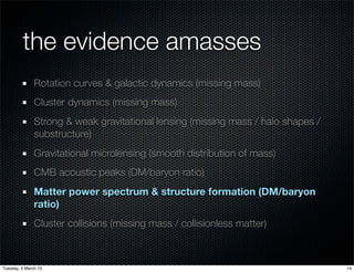 the evidence amasses
               Rotation curves & galactic dynamics (missing mass)
               Cluster dynamics (missing mass)
               Strong & weak gravitational lensing (missing mass / halo shapes /
               substructure)
               Gravitational microlensing (smooth distribution of mass)
               CMB acoustic peaks (DM/baryon ratio)
               Matter power spectrum & structure formation (DM/baryon
               ratio)
               Cluster collisions (missing mass / collisionless matter)



Tuesday, 5 March 13                                                                14
 