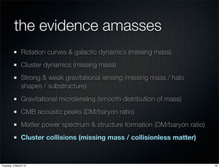 the evidence amasses
               Rotation curves & galactic dynamics (missing mass)
               Cluster dynamics (missing mass)
               Strong & weak gravitational lensing (missing mass / halo
               shapes / substructure)
               Gravitational microlensing (smooth distribution of mass)
               CMB acoustic peaks (DM/baryon ratio)
               Matter power spectrum & structure formation (DM/baryon ratio)
               Cluster collisions (missing mass / collisionless matter)


Tuesday, 5 March 13                                                            16
 