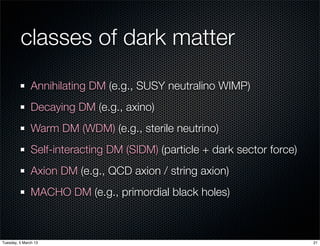 classes of dark matter
               Annihilating DM (e.g., SUSY neutralino WIMP)
               Decaying DM (e.g., axino)
               Warm DM (WDM) (e.g., sterile neutrino)
               Self-interacting DM (SIDM) (particle + dark sector force)
               Axion DM (e.g., QCD axion / string axion)
               MACHO DM (e.g., primordial black holes)



Tuesday, 5 March 13                                                        21
 