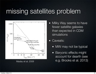 missing satellites problem
                                          Milky Way seems to have
                                          fewer satellite galaxies
                                          than expected in CDM
                                          simulations
                                          Caveats:
                                            MW may not be typical
                                            Baryonic effects might
                                            account for dearth (see
                      Madau et al. 2008     e.g. Brooks et al. 2013)


Tuesday, 5 March 13                                                    23
 
