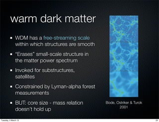 warm dark matter
               WDM has a free-streaming scale
               within which structures are smooth
               “Erases” small-scale structure in
               the matter power spectrum
               Invoked for substructures,
               satellites
               Constrained by Lyman-alpha forest
               measurements
               BUT: core size - mass relation       Bode, Ostriker & Turok
                                                           2001
               doesn’t hold up
Tuesday, 5 March 13                                                          25
 