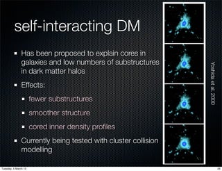 self-interacting DM
               Has been proposed to explain cores in
               galaxies and low numbers of substructures




                                                               Yoshida et al. 2000
               in dark matter halos
               Effects:
                      fewer substructures
                      smoother structure
                      cored inner density proﬁles
               Currently being tested with cluster collision
               modelling

Tuesday, 5 March 13                                                                  26
 