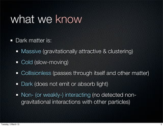 what we know
               Dark matter is:
                      Massive (gravitationally attractive & clustering)
                      Cold (slow-moving)
                      Collisionless (passes through itself and other matter)
                      Dark (does not emit or absorb light)
                      Non- (or weakly-) interacting (no detected non-
                      gravitational interactions with other particles)


Tuesday, 5 March 13                                                            3
 