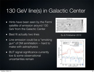 130 GeV line(s) in Galactic Center
               Hints have been seen by the Fermi
               satellite of emission around 130
               GeV from the Galactic Center
               Best ﬁt actually two lines           Su & Finkbeiner 2012

               Line emission could be a “smoking
               gun” of DM annihilation -- hard to
               make with astrophysics
               BUT signal signiﬁcance currently
               low & some observational
               uncertainties remain


Tuesday, 5 March 13                                                        30
 