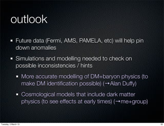 outlook
               Future data (Fermi, AMS, PAMELA, etc) will help pin
               down anomalies
               Simulations and modelling needed to check on
               possible inconsistencies / hints
                      More accurate modelling of DM+baryon physics (to
                      make DM identiﬁcation possible) (→Alan Duffy)
                      Cosmological models that include dark matter
                      physics (to see effects at early times) (→me+group)


Tuesday, 5 March 13                                                         32
 