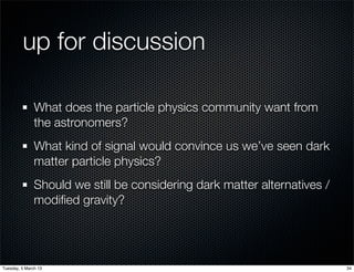 up for discussion

               What does the particle physics community want from
               the astronomers?
               What kind of signal would convince us we’ve seen dark
               matter particle physics?
               Should we still be considering dark matter alternatives /
               modiﬁed gravity?




Tuesday, 5 March 13                                                        34
 