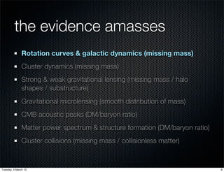 the evidence amasses
               Rotation curves & galactic dynamics (missing mass)
               Cluster dynamics (missing mass)
               Strong & weak gravitational lensing (missing mass / halo
               shapes / substructure)
               Gravitational microlensing (smooth distribution of mass)
               CMB acoustic peaks (DM/baryon ratio)
               Matter power spectrum & structure formation (DM/baryon ratio)
               Cluster collisions (missing mass / collisionless matter)


Tuesday, 5 March 13                                                            6
 