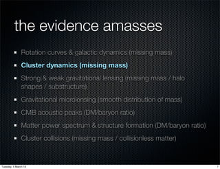 the evidence amasses
               Rotation curves & galactic dynamics (missing mass)
               Cluster dynamics (missing mass)
               Strong & weak gravitational lensing (missing mass / halo
               shapes / substructure)
               Gravitational microlensing (smooth distribution of mass)
               CMB acoustic peaks (DM/baryon ratio)
               Matter power spectrum & structure formation (DM/baryon ratio)
               Cluster collisions (missing mass / collisionless matter)


Tuesday, 5 March 13                                                            7
 