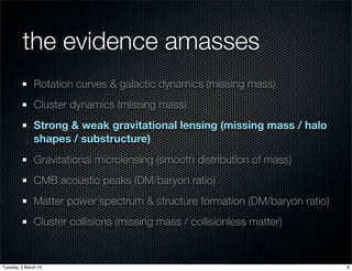 the evidence amasses
               Rotation curves & galactic dynamics (missing mass)
               Cluster dynamics (missing mass)
               Strong & weak gravitational lensing (missing mass / halo
               shapes / substructure)
               Gravitational microlensing (smooth distribution of mass)
               CMB acoustic peaks (DM/baryon ratio)
               Matter power spectrum & structure formation (DM/baryon ratio)
               Cluster collisions (missing mass / collisionless matter)


Tuesday, 5 March 13                                                            8
 