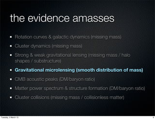 the evidence amasses
               Rotation curves & galactic dynamics (missing mass)
               Cluster dynamics (missing mass)
               Strong & weak gravitational lensing (missing mass / halo
               shapes / substructure)
               Gravitational microlensing (smooth distribution of mass)
               CMB acoustic peaks (DM/baryon ratio)
               Matter power spectrum & structure formation (DM/baryon ratio)
               Cluster collisions (missing mass / collisionless matter)


Tuesday, 5 March 13                                                            9
 