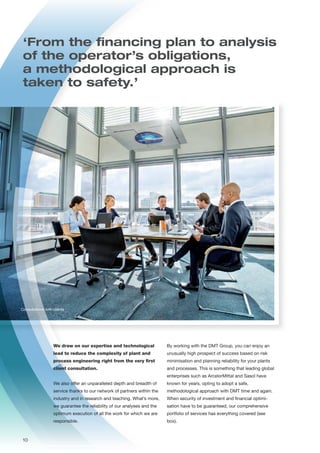 Consultations with clients
‘From the financing plan to analysis
of the operator’s obligations,
a methodological approach is
taken to safety.’
By working with the DMT Group, you can enjoy an
unusually high prospect of success based on risk
minimisation and planning reliability for your plants
and processes. This is something that leading global
enterprises such as ArcelorMittal and Sasol have
known for years, opting to adopt a safe,
methodological approach with DMT time and again.
When security of investment and financial optimi-
sation have to be guaranteed, our comprehensive
portfolio of services has everything covered (see
box).
We draw on our expertise and technological
lead to reduce the complexity of plant and
process engineering right from the very first
client consultation.
We also offer an unparalleled depth and breadth of
service thanks to our network of partners within the
industry and in research and teaching. What’s more,
we guarantee the reliability of our analyses and the
optimum execution of all the work for which we are
responsible.
10
 