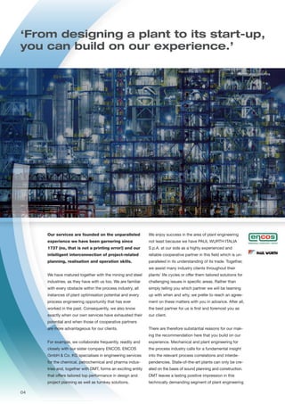 Rectification columns
Our services are founded on the unparalleled
experience we have been garnering since
1737 (no, that is not a printing error!) and our
intelligent interconnection of project-related
planning, realisation and operation skills.
We have matured together with the mining and steel
industries, as they have with us too. We are familiar
with every obstacle within the process industry, all
instances of plant optimisation potential and every
process engineering opportunity that has ever
worked in the past. Consequently, we also know
exactly when our own services have exhausted their
potential and when those of cooperative partners
are more advantageous for our clients.
For example, we collaborate frequently, readily and
closely with our sister company ENCOS. ENCOS
GmbH & Co. KG specialises in engineering services
for the chemical, petrochemical and pharma indus-
tries and, together with DMT, forms an exciting entity
that offers tailored top performance in design and
project planning as well as turnkey solutions.
‘From designing a plant to its start-up,
you can build on our experience.’
We enjoy success in the area of plant engineering
not least because we have PAUL WURTH ITALIA
S.p.A. at our side as a highly experienced and
reliable cooperative partner in this field which is un-
paralleled in its understanding of its trade. Together,
we assist many industry clients throughout their
plants’ life cycles or offer them tailored solutions for
challenging issues in specific areas. Rather than
simply telling you which partner we will be teaming
up with when and why, we prefer to reach an agree-
ment on these matters with you in advance. After all,
the best partner for us is first and foremost you as
our client.
There are therefore substantial reasons for our mak-
ing the recommendation here that you build on our
experience. Mechanical and plant engineering for
the process industry calls for a fundamental insight
into the relevant process correlations and interde-
pendencies. State-of-the-art plants can only be cre-
ated on the basis of sound planning and construction.
DMT leaves a lasting positive impression in this
technically demanding segment of plant engineering
04
 