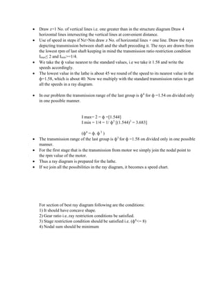  Draw z+1 No. of vertical lines i.e. one greater than in the structure diagram Draw 4
horizontal lines intersecting the vertical lines at convenient distance.
 Use of speed in steps if Nz>Nm draw z No. of horizontal lines + one line. Draw the rays
depicting transmission between shaft and the shaft preceding it. The rays are drawn from
the lowest rpm of last shaft keeping in mind the transmission ratio restriction condition
Imax≤ 2 and Imin>=1/4.
 We take the ф value nearest to the standard values, i.e we take it 1.58 and write the
speeds accordingly.
 The lowest value in the lathe is about 45 we round of the speed to its nearest value in the
ф=1.58, which is about 40. Now we multiply with the standard transmission ratios to get
all the speeds in a ray diagram.
 In our problem the transmission range of the last group is ф4
for ф =1.54 on divided only
in one possible manner.
I max= 2 = ф =[1.544]
I min = 1/4 = 1/ ф3
[(1.544)3
= 3.683]
(ф4
= ф. ф 3
)
 The transmission range of the last group is ф3
for ф =1.58 on divided only in one possible
manner.
 For the first stage that is the transmission from motor we simply join the nodal point to
the rpm value of the motor.
 Thus a ray diagram is prepared for the lathe.
 If we join all the possibilities in the ray diagram, it becomes a speed chart.
For section of best ray diagram following are the conditions:
1) It should have concave shape.
2) Gear ratio i.e..ray restriction conditions be satisfied.
3) Stage restriction condition should be satisfied i.e. (ф6
<= 8)
4) Nodal sum should be minimum
 