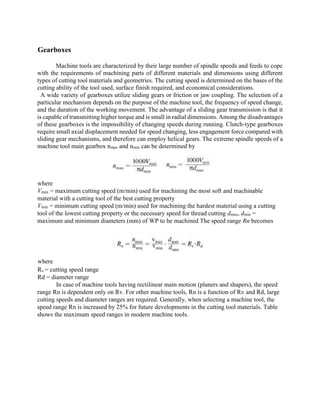 Gearboxes
Machine tools are characterized by their large number of spindle speeds and feeds to cope
with the requirements of machining parts of different materials and dimensions using different
types of cutting tool materials and geometries. The cutting speed is determined on the bases of the
cutting ability of the tool used, surface finish required, and economical considerations.
A wide variety of gearboxes utilize sliding gears or friction or jaw coupling. The selection of a
particular mechanism depends on the purpose of the machine tool, the frequency of speed change,
and the duration of the working movement. The advantage of a sliding gear transmission is that it
is capable of transmitting higher torque and is small in radial dimensions. Among the disadvantages
of these gearboxes is the impossibility of changing speeds during running. Clutch-type gearboxes
require small axial displacement needed for speed changing, less engagement force compared with
sliding gear mechanisms, and therefore can employ helical gears. The extreme spindle speeds of a
machine tool main gearbox nmax and nmin can be determined by
where
Vmax = maximum cutting speed (m/min) used for machining the most soft and machinable
material with a cutting tool of the best cutting property
Vmin = minimum cutting speed (m/min) used for machining the hardest material using a cutting
tool of the lowest cutting property or the necessary speed for thread cutting dmax, dmin =
maximum and minimum diameters (mm) of WP to be machined The speed range Rn becomes
where
Rv = cutting speed range
Rd = diameter range
In case of machine tools having rectilinear main motion (planers and shapers), the speed
range Rn is dependent only on Rv. For other machine tools, Rn is a function of Rv and Rd, large
cutting speeds and diameter ranges are required. Generally, when selecting a machine tool, the
speed range Rn is increased by 25% for future developments in the cutting tool materials. Table
shows the maximum speed ranges in modern machine tools.
 