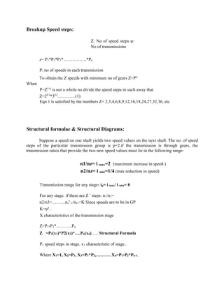 Breakup Speed steps:
Z: No of speed steps φ:
No of transmissions
z= P1*P2*P3*…………….*Pu
P: no of speeds in each transmission
To obtain the Z speeds with minimum no of gears Z=Pu.
When
P=Z1/u
is not a whole no divide the speed steps in such away that
Z=2E1
*3E2
…………(1)
Eqn 1 is satisfied by the numbers Z= 2,3,4,6,8,9,12,16,18,24,27,32,36, etc
Structural formulae & Structural Diagrams:
Suppose a speed on one shaft yields two speed values on the next shaft. The no. of speed
steps of the particular transmission group is p=2.if the transmission is through gears, the
transmission ratios that provide the two new speed values must lie in the following range:
n1/nz= i max=2 (maximum increase in speed )
n2/nz= i min=1/4 (max reduction in speed)
Transmission range for any stage: ig= i max/ i min= 8
For any stage: if there are Z 1
steps: n1/n2=
n2/n3=………nz
1
-1/nz1=K Since speeds are to be in GP
K=φx
.
X characteristics of the transmission stage
Z=P1*P2*………..Pu
Z =P1(x1)*P2(x2)*….Pu(xu)….. Structural Formula
P1 speed steps in stage. x1 characteristic of stage .
Where X1=1, X2=P1, X3=P1*P2,………. Xn=P1*P2*Pn-1.
 