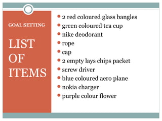 2 red coloured glass bangles
GOAL SETTING   green coloured tea cup
               nike deodorant

LIST           rope
               cap
OF             2 empty lays chips packet

ITEMS
               screw driver
               blue coloured aero plane
               nokia charger
               purple colour flower
 