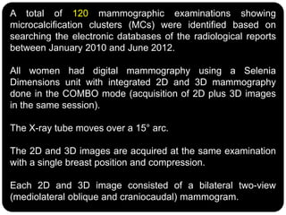 A total of 120 mammographic examinations showing
microcalcification clusters (MCs) were identified based on
searching the electronic databases of the radiological reports
between January 2010 and June 2012.
All women had digital mammography using a Selenia
Dimensions unit with integrated 2D and 3D mammography
done in the COMBO mode (acquisition of 2D plus 3D images
in the same session).
The X-ray tube moves over a 15° arc.
The 2D and 3D images are acquired at the same examination
with a single breast position and compression.
Each 2D and 3D image consisted of a bilateral two-view
(mediolateral oblique and craniocaudal) mammogram.
 