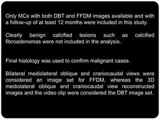 Only MCs with both DBT and FFDM images available and with
a follow-up of at least 12 months were included in this study.
Clearly benign calcified lesions such as calcified
fibroadenomas were not included in the analysis.
Final histology was used to confirm malignant cases.
Bilateral mediolateral oblique and craniocaudal views were
considered an image set for FFDM, whereas the 3D
mediolateral oblique and craniocaudal view reconstructed
images and the video clip were considered the DBT image set.
 