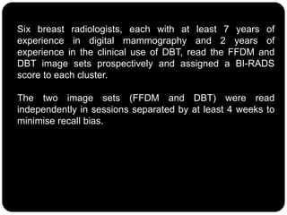 Six breast radiologists, each with at least 7 years of
experience in digital mammography and 2 years of
experience in the clinical use of DBT, read the FFDM and
DBT image sets prospectively and assigned a BI-RADS
score to each cluster.
The two image sets (FFDM and DBT) were read
independently in sessions separated by at least 4 weeks to
minimise recall bias.
 