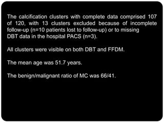 The calcification clusters with complete data comprised 107
of 120, with 13 clusters excluded because of incomplete
follow-up (n=10 patients lost to follow-up) or to missing
DBT data in the hospital PACS (n=3).
All clusters were visible on both DBT and FFDM.
The mean age was 51.7 years.
The benign/malignant ratio of MC was 66/41.
 